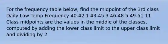 For the frequency table below, find the midpoint of the 3rd class Daily Low Temp Frequency 40-42 1 43-45 3 46-48 5 49-51 11 Class midpoints are the values in the middle of the classes, computed by adding the lower class limit to the upper class limit and dividing by 2