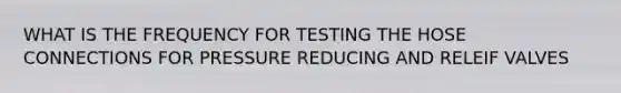 WHAT IS THE FREQUENCY FOR TESTING THE HOSE CONNECTIONS FOR PRESSURE REDUCING AND RELEIF VALVES