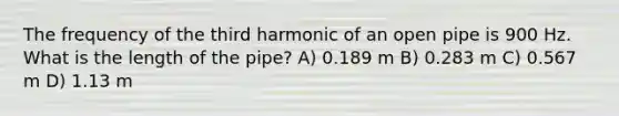 The frequency of the third harmonic of an open pipe is 900 Hz. What is the length of the pipe? A) 0.189 m B) 0.283 m C) 0.567 m D) 1.13 m