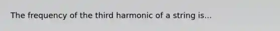 The frequency of the third harmonic of a string is...