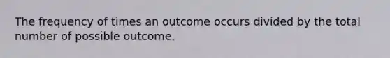 The frequency of times an outcome occurs divided by the total number of possible outcome.