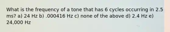 What is the frequency of a tone that has 6 cycles occurring in 2.5 ms? a) 24 Hz b) .000416 Hz c) none of the above d) 2.4 Hz e) 24,000 Hz