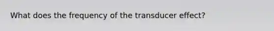 What does the frequency of the transducer effect?