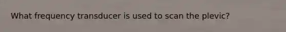 What frequency transducer is used to scan the plevic?
