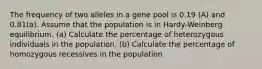 The frequency of two alleles in a gene pool is 0.19 (A) and 0.81(a). Assume that the population is in Hardy-Weinberg equilibrium. (a) Calculate the percentage of heterozygous individuals in the population. (b) Calculate the percentage of homozygous recessives in the population