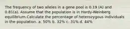 The frequency of two alleles in a gene pool is 0.19 (A) and 0.81(a). Assume that the population is in Hardy-Weinberg equilibrium.Calculate the percentage of heterozygous individuals in the population. a. 50% b. 32% c. 31% d. 44%