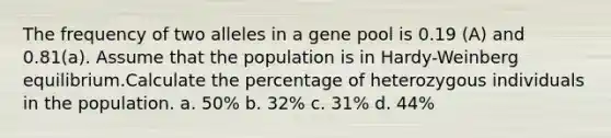 The frequency of two alleles in a gene pool is 0.19 (A) and 0.81(a). Assume that the population is in Hardy-Weinberg equilibrium.Calculate the percentage of heterozygous individuals in the population. a. 50% b. 32% c. 31% d. 44%