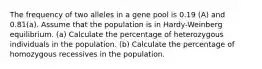 The frequency of two alleles in a gene pool is 0.19 (A) and 0.81(a). Assume that the population is in Hardy-Weinberg equilibrium. (a) Calculate the percentage of heterozygous individuals in the population. (b) Calculate the percentage of homozygous recessives in the population.