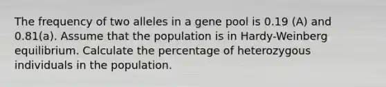 The frequency of two alleles in a gene pool is 0.19 (A) and 0.81(a). Assume that the population is in Hardy-Weinberg equilibrium. Calculate the percentage of heterozygous individuals in the population.