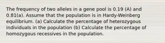 The frequency of two alleles in a gene pool is 0.19 (A) and 0.81(a). Assume that the population is in Hardy-Weinberg equilibrium. (a) Calculate the percentage of heterozygous individuals in the population (b) Calculate the percentage of homozygous recessives in the population.