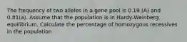 The frequency of two alleles in a gene pool is 0.19 (A) and 0.81(a). Assume that the population is in Hardy-Weinberg equilibrium. Calculate the percentage of homozygous recessives in the population