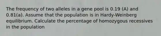 The frequency of two alleles in a gene pool is 0.19 (A) and 0.81(a). Assume that the population is in Hardy-Weinberg equilibrium. Calculate the percentage of homozygous recessives in the population