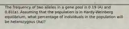 The frequency of two alleles in a gene pool is 0.19 (A) and 0.81(a). Assuming that the population is in Hardy-Weinberg equilibrium, what percentage of individuals in the population will be heterozygous (Aa)?