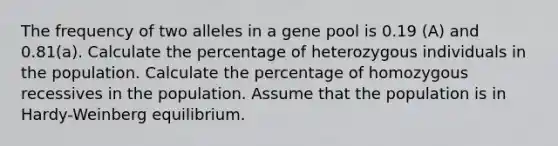 The frequency of two alleles in a gene pool is 0.19 (A) and 0.81(a). Calculate the percentage of heterozygous individuals in the population. Calculate the percentage of homozygous recessives in the population. Assume that the population is in Hardy-Weinberg equilibrium.