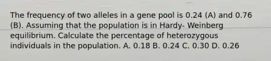 The frequency of two alleles in a gene pool is 0.24 (A) and 0.76 (B). Assuming that the population is in Hardy- Weinberg equilibrium. Calculate the percentage of heterozygous individuals in the population. A. 0.18 B. 0.24 C. 0.30 D. 0.26