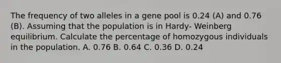 The frequency of two alleles in a gene pool is 0.24 (A) and 0.76 (B). Assuming that the population is in Hardy- Weinberg equilibrium. Calculate the percentage of homozygous individuals in the population. A. 0.76 B. 0.64 C. 0.36 D. 0.24