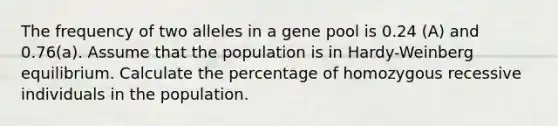 The frequency of two alleles in a gene pool is 0.24 (A) and 0.76(a). Assume that the population is in Hardy-Weinberg equilibrium. Calculate the percentage of homozygous recessive individuals in the population.