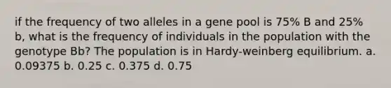 if the frequency of two alleles in a gene pool is 75% B and 25% b, what is the frequency of individuals in the population with the genotype Bb? The population is in Hardy-weinberg equilibrium. a. 0.09375 b. 0.25 c. 0.375 d. 0.75