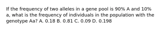 If the frequency of two alleles in a gene pool is 90% A and 10% a, what is the frequency of individuals in the population with the genotype Aa? A. 0.18 B. 0.81 C. 0.09 D. 0.198