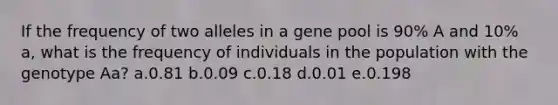 If the frequency of two alleles in a gene pool is 90% A and 10% a, what is the frequency of individuals in the population with the genotype Aa? a.0.81 b.0.09 c.0.18 d.0.01 e.0.198