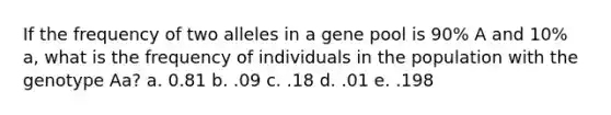 If the frequency of two alleles in a gene pool is 90% A and 10% a, what is the frequency of individuals in the population with the genotype Aa? a. 0.81 b. .09 c. .18 d. .01 e. .198