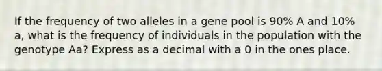 If the frequency of two alleles in a gene pool is 90% A and 10% a, what is the frequency of individuals in the population with the genotype Aa? Express as a decimal with a 0 in the ones place.