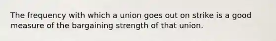 The frequency with which a union goes out on strike is a good measure of the bargaining strength of that union.