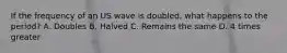 If the frequency of an US wave is doubled, what happens to the period? A. Doubles B. Halved C. Remains the same D. 4 times greater