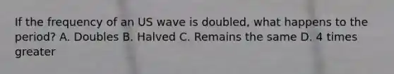 If the frequency of an US wave is doubled, what happens to the period? A. Doubles B. Halved C. Remains the same D. 4 times greater