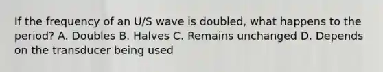 If the frequency of an U/S wave is doubled, what happens to the period? A. Doubles B. Halves C. Remains unchanged D. Depends on the transducer being used