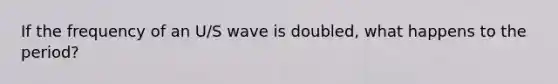 If the frequency of an U/S wave is doubled, what happens to the period?