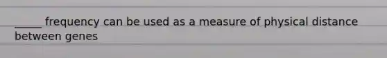 _____ frequency can be used as a measure of physical distance between genes