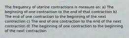 The frequency of uterine contractions is measure as: a) The beginning of one contraction to the end of that contraction b) The end of one contraction to the beginning of the next contraction c) The end of one contraction to the end of the next contraction d) The beginning of one contraction to the beginning of the next contraction