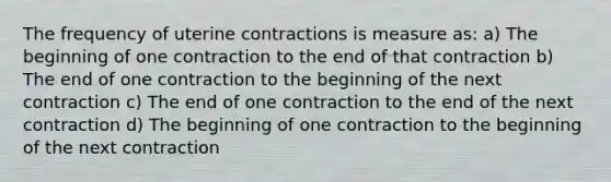 The frequency of uterine contractions is measure as: a) The beginning of one contraction to the end of that contraction b) The end of one contraction to the beginning of the next contraction c) The end of one contraction to the end of the next contraction d) The beginning of one contraction to the beginning of the next contraction