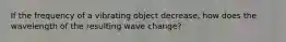 If the frequency of a vibrating object decrease, how does the wavelength of the resulting wave change?