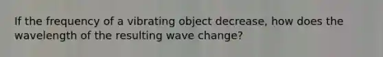 If the frequency of a vibrating object decrease, how does the wavelength of the resulting wave change?