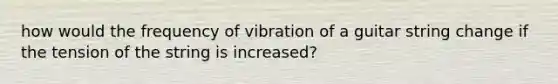 how would the frequency of vibration of a guitar string change if the tension of the string is increased?