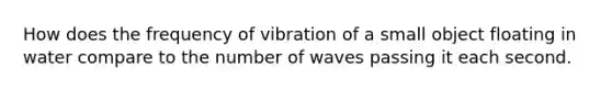 How does the frequency of vibration of a small object floating in water compare to the number of waves passing it each second.