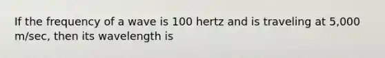 If the frequency of a wave is 100 hertz and is traveling at 5,000 m/sec, then its wavelength is