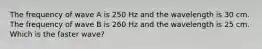 The frequency of wave A is 250 Hz and the wavelength is 30 cm. The frequency of wave B is 260 Hz and the wavelength is 25 cm. Which is the faster wave?