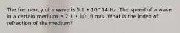 The frequency of a wave is 5.1 • 10^14 Hz. The speed of a wave in a certain medium is 2.1 • 10^8 m/s. What is the index of refraction of the medium?