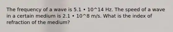 The frequency of a wave is 5.1 • 10^14 Hz. The speed of a wave in a certain medium is 2.1 • 10^8 m/s. What is the index of refraction of the medium?