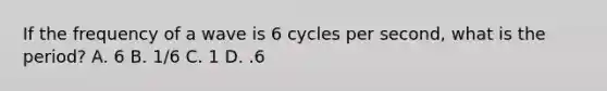 If the frequency of a wave is 6 cycles per second, what is the period? A. 6 B. 1/6 C. 1 D. .6