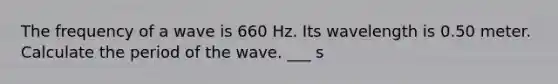 The frequency of a wave is 660 Hz. Its wavelength is 0.50 meter. Calculate the period of the wave. ___ s