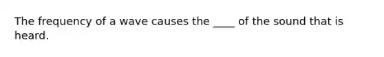 The frequency of a wave causes the ____ of the sound that is heard.