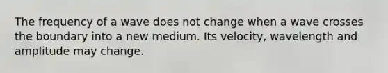 The frequency of a wave does not change when a wave crosses the boundary into a new medium. Its velocity, wavelength and amplitude may change.