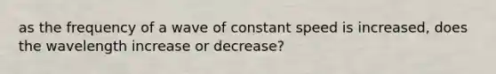 as the frequency of a wave of constant speed is increased, does the wavelength increase or decrease?