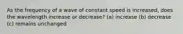 As the frequency of a wave of constant speed is increased, does the wavelength increase or decrease? (a) increase (b) decrease (c) remains unchanged