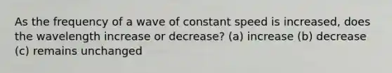 As the frequency of a wave of constant speed is increased, does the wavelength increase or decrease? (a) increase (b) decrease (c) remains unchanged