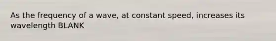 As the frequency of a wave, at constant speed, increases its wavelength BLANK